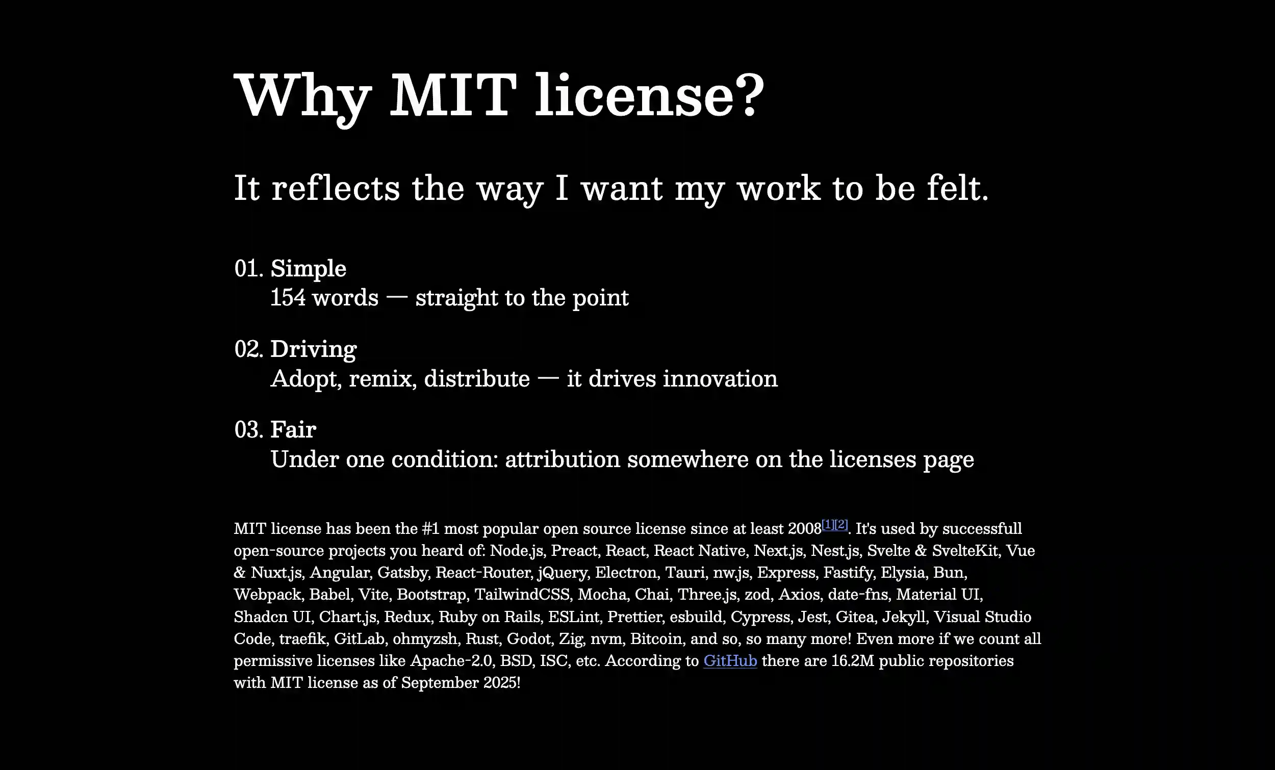 mit.hloth.dev screenshot with text: Why MIT license? It reflects the way I want my work to be felt. 01. Simple: 154 words — straight to the point. 02. Driving: Adopt, remix, distribute — it drives innovation. 03. Fair: Under one condition: attribution somewhere on the licenses page. MIT license has been the #1 most popular open source license since at least 2008. It's used by successfull open-source projects you heard of: Node.js, Preact, React, React Native, Next.js, Nestjs, Svelte & SvelteKit, Vue & Nuxt.js, Angular, Gatsby, React-Router, jQuery, Electron, Tauri, nw.js, Express, Fastify, Elysia, Bun, Webpack, Babel, Vite, Bootstrap, TailwindCSS, Mocha, Chai, Three.js, zod, Axios, date-fns, Material UI, Shaden UI, Chartjs, Redux, Ruby on Rails, ESLint, Prettier, esbuild, Cypress, Jest, Gitea, Jekyll, Visual Studio Code, traefik, GitLab, ohmyzsh, Rust, Godot, Zig, nvm, Bitcoin, and so, so many more! Even more if we count all permissive licenses like Apache-2.0, BSD, ISC, etc. According to GitHub there are 16.2M public repositories with MIT license as of September 2025!