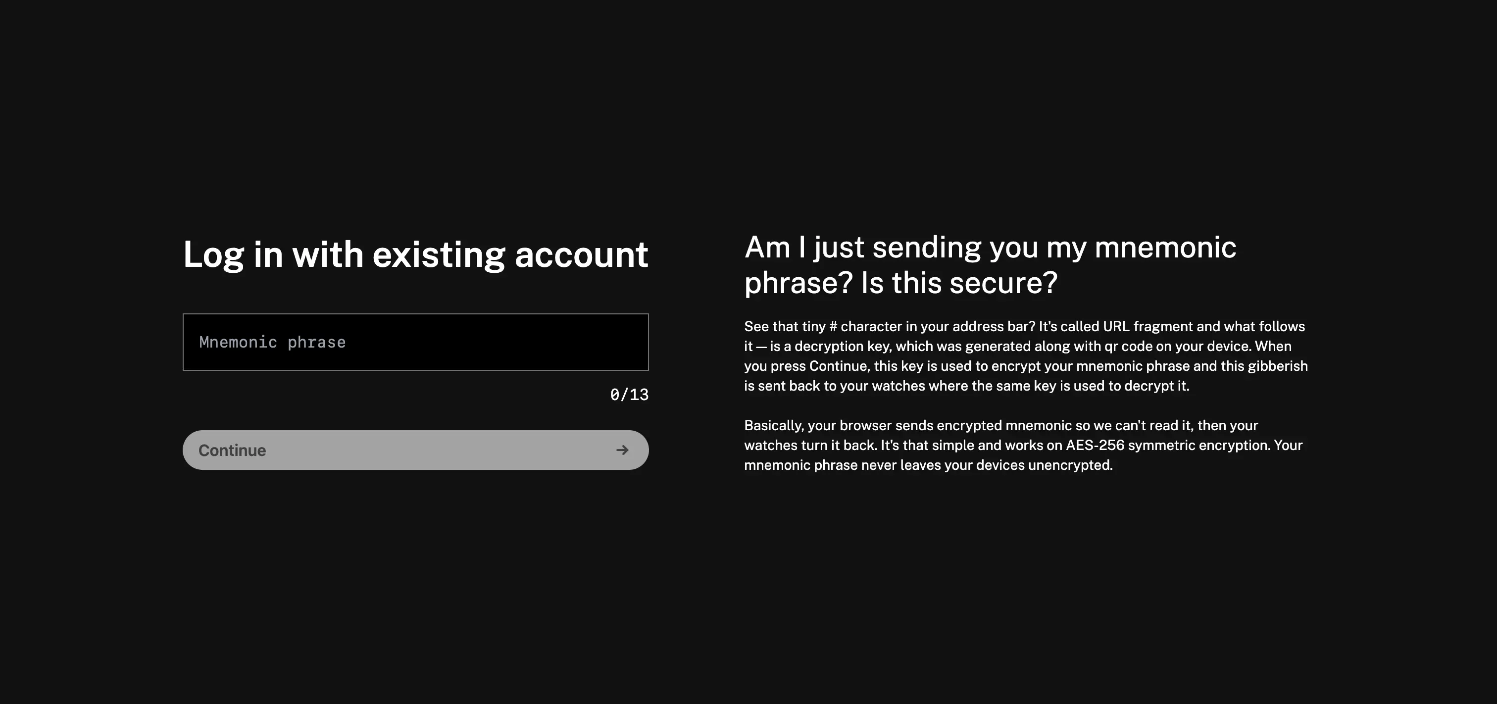 Session Watchos linking website login page screenshot with text: Log in with existing account. [Input with placeholder: Mnemonic phrase]. "Continue" button. — Am I just sending you my mnemonic phrase? Is this secure? — See that tiny # character in your address bar? It's called URL fragment and what follows it - is a decryption key, which was generated along with qr code on your device. When you press Continue, this key is used to encrypt your mnemonic phrase and this gibberish is sent back to your watches where the same key is used to decrypt it. Basically, your browser sends encrypted mnemonic so we can't read it, then your watches turn it back. It's that simple and works on AES-256 symmetric encryption. Your mnemonic phrase never leaves your devices unencrypted.