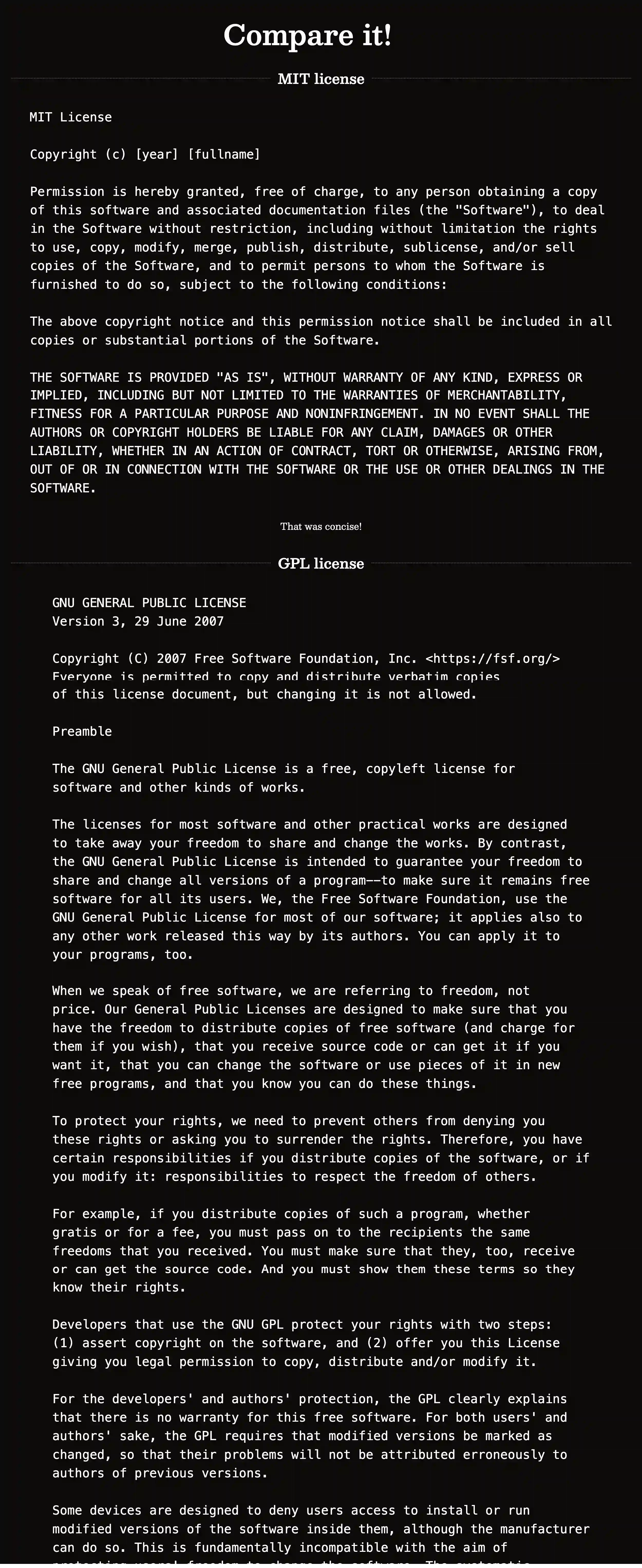 mit.hloth.dev screenshot with text: Compare it!


MIT license — Copyright (c) [year] [fullname] Permission is hereby granted, free of charge, to any person obtaining a copy of this software and associated documentation files (the "Software"), to deal in the Software without restriction, including without limitation the rights to use, copy, modify, merge, publish, distribute, sublicense, and/or sell copies of the Software, and to permit persons to whom the Software is furnished to do so, subject to the following conditions: The above copyright notice and this permission notice shall be included in all copies or substantial portions of the Software. THE SOFTWARE IS PROVIDED "AS IS", WITHOUT WARRANTY OF ANY KIND, EXPRESS OR IMPLIED, INCLUDING BUT NOT LIMITED TO THE WARRANTIES OF MERCHANTABILITY, FITNESS FOR A PARTICULAR PURPOSE AND NONINFRINGEMENT. IN NO EVENT SHALL THE AUTHORS OR COPYRIGHT HOLDERS BE LIABLE FOR ANY CLAIM, DAMAGES OR OTHER LIABILITY, WHETHER IN AN ACTION OF CONTRACT, TORT OR OTHERWISE, ARISING FROM, OUT OF OR IN CONNECTION WITH THE SOFTWARE OR THE USE OR OTHER DEALINGS IN THE SOFTWARE. That was concise!


GPL License — GNU GENERAL PUBLIC LICENSE Version 3, 29 June 2007 Copyright (C) 2007 Free Software Foundation, Inc. <https://fsf.org/> Everyone is permitted to copy and distribute verbatim copies of this license document, but changing it is not allowed. Preamble The GNU General Public License is a free, copyleft license for software and other kinds of works. The licenses for most software and other practical works are designed to take away your freedom to share and change the works. By contrast, the GNU General Public License is intended to guarantee your freedom to share and change all versions of a program--to make sure it remains free software for all its users. We, the Free Software Foundation, use the GNU General Public License for most of our software; it applies also to any other work released this way by its authors. You can apply it to your programs, too. When we speak of free software, we are referring to freedom, not price. Our General Public Licenses are designed to make sure that you have the freedom to distribute copies of free software (and charge for them if you wish), that you receive source code or can get it if you want it, that you can change the software or use pieces of it in new free programs, and that you know you can do these things. To protect your rights, we need to prevent others from denying you these rights or asking you to surrender the rights. Therefore, you have certain responsibilities if you distribute copies of the software, or if you modify it: responsibilities to respect the freedom of others. For example, if you distribute copies of such a program, whether gratis or for a fee, you must pass on to the recipients the same freedoms that you received. You must make sure that they, too, receive or can get the source code. And you must show them these terms so they know their rights. Developers that use the GNU GPL protect your rights with two steps: (1) assert copyright on the software, and (2) offer you this License giving you legal permission to copy, distribute and/or modify it. For the developers' and authors' protection, the GPL clearly explains that there is no warranty for this free software. For both users' and authors' sake, the GPL requires that modified versions be marked as changed, so that their problems will not be attributed erroneously to authors of previous versions. Some devices are designed to deny users access to install or run modified versions of the software inside them, although the manufacturer can do so. This is fundamentally incompatible with the aim of... <The text is cut off leaving about 5000 more words out of the frame>