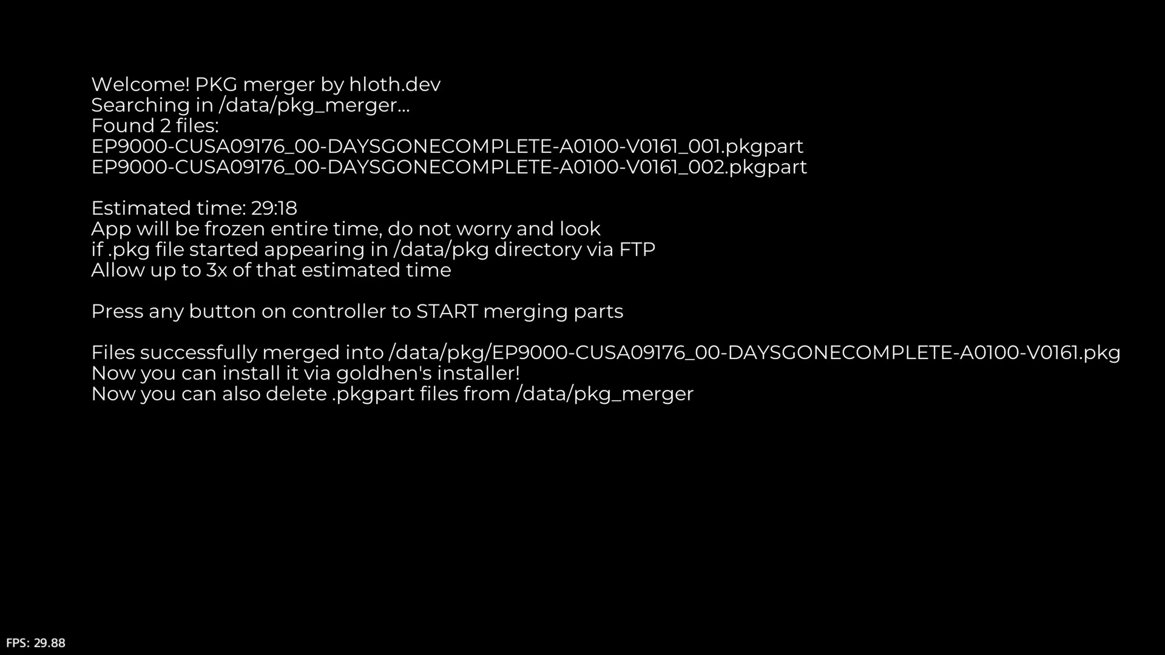 PS4 Merger screenshot with text: Welcome! PKG Merger by hloth.dev 
Searching in /data/pkg_merger... 
Found 2 files: EP9000-CUSA<...>_001.pkgpart 
EP9000-CUSA<...>_002.pkgpart 

Estimated time: 29:18 
App will be frozen entire time, do not worry and look if .pkg file started appearing in /data/pkg directory via FTP 
Allow up to 3x of that estimated time 

Press any button on controller to START merging parts 

Files successfully merged into /data/EP9000-CUSA<...>.pkg 
Now you can install it via goldhen installer! 
Now you can also delete .pkgpart files from /data/pkg_merger